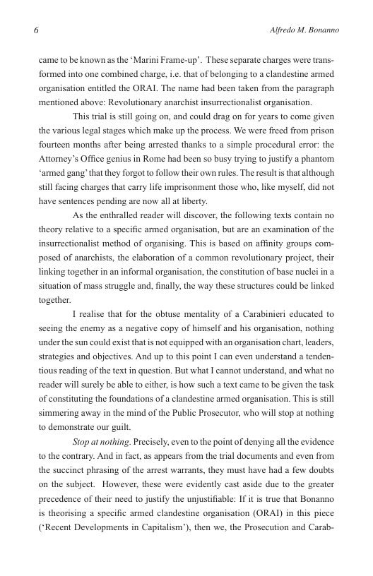 5 Alfredo M. Bonanno  came to be known as the Marini Frame-up’. These separate charges were trans- formed into one combined charge, .. that of belonging to a clandestine armed organisation entitled the ORAL The name had been taken from the paragraph ‘mentioned above: Revolutionary anarchist insurrectionalist organisation.  ‘This trial is sill going on, and could drag on for years to come given the various legal stages which make up the process. We were freed from prison fourteen months after being arrested thanks to a simple procedural error: the Attorney’s Office genius in Rome had been so busy trying to justify a phantom “armed gang’ that they forgot to follow their own rules. The resultis that although still facing charges that carry life imprisonment those who, like myself,  id not have sentences pending are now all at liberty. As the enthralled reader will discover, the following texts contain o  theory relative to a specific armed organisation, but are an examination of the  insurrectionalist method of organising. This is based on affinity groups com- posed of anarchists, the elaboration of a common revolutionary project, their linking together in an informal organisation, the constitution of base nuclei in a  situation of mass  struggle and, finally, the way these structures could be linked together.  1 realise that for the obtuse mentality of a Carabinieri educated to sceing the enemy as a negative copy of himself and his organisation, nothing under the sun could exist thatis not equipped with an organisation chart leaders, strategies and objectives. And up to this point I can even understand a tenden- tious reading of the text in question. But what I cannot understand, and what no reader will surely be able to cither,is how such a text came to be given the task  of constituting the foundations of a clandestine armed organisation. This is sill  simmering away in the mind of the Public Prosecutor, who will stop at nothing 1o demonstrate our guilt  Stop at nothing. Precisely, even to the point of denying all the evidence. 1o the contrary. And in fact, as appears from the trial documents and even from the succinct phrasing of the arrest warrants, they must have had a few doubts on the subject. However, these were evidently cast aside due 10 the greater precedence of their need to justify the unjustifisble: If it is true that Bonanno is theorising a specific armed clandestine organisation (ORAI) in this picce (‘Recent Developments in Capitalism’), then we, the Prosecution and Carab- 